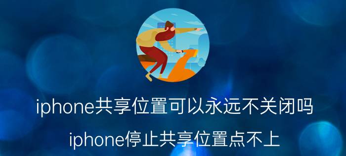 iphone共享位置可以永远不关闭吗 iphone停止共享位置点不上？